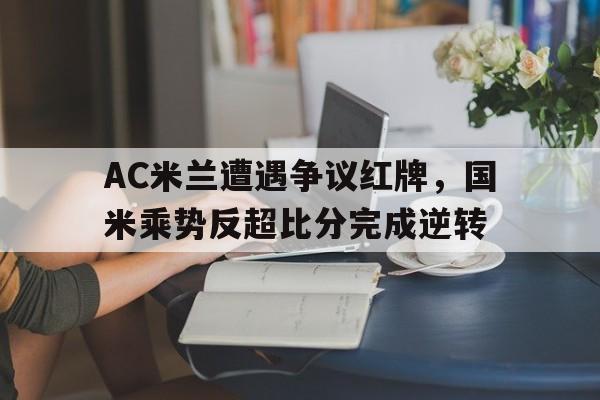 AC米兰遭遇争议红牌，国米乘势反超比分完成逆转国米与ac米兰